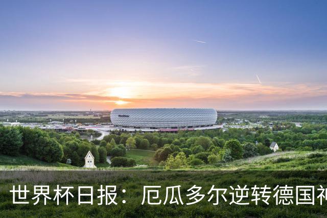 世界杯日报：厄瓜多尔逆转德国神奇出线 日本晋级将战巴西