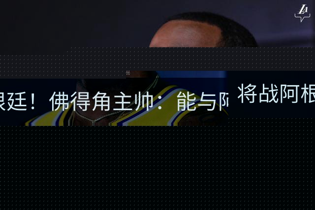 将战阿根廷！佛得角主帅：能与阿根廷和梅西交手是一种骄傲